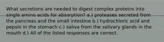 What secretions are needed to digest complex proteins into single amino acids for absorption? a.) proteases secreted from the pancreas and the small intestine b.) hydrochloric acid and pepsin in the stomach c.) saliva from the salivary glands in the mouth d.) All of the listed responses are correct.