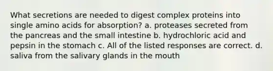 What secretions are needed to digest complex proteins into single amino acids for absorption? a. proteases secreted from the pancreas and the small intestine b. hydrochloric acid and pepsin in the stomach c. All of the listed responses are correct. d. saliva from the salivary glands in the mouth