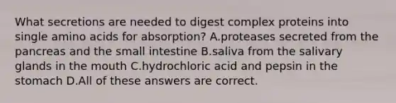 What secretions are needed to digest complex proteins into single amino acids for absorption? A.proteases secreted from the pancreas and the small intestine B.saliva from the salivary glands in the mouth C.hydrochloric acid and pepsin in the stomach D.All of these answers are correct.