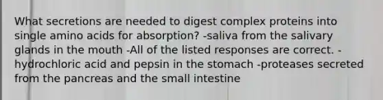 What secretions are needed to digest complex proteins into single amino acids for absorption? -saliva from the salivary glands in the mouth -All of the listed responses are correct. -hydrochloric acid and pepsin in the stomach -proteases secreted from the pancreas and the small intestine