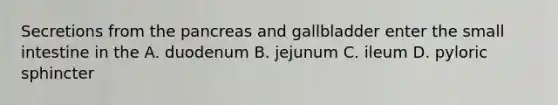 Secretions from the pancreas and gallbladder enter the small intestine in the A. duodenum B. jejunum C. ileum D. pyloric sphincter