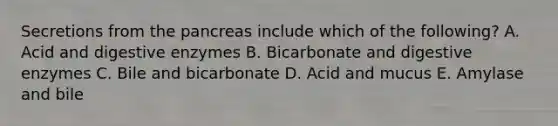 Secretions from the pancreas include which of the following? A. Acid and digestive enzymes B. Bicarbonate and digestive enzymes C. Bile and bicarbonate D. Acid and mucus E. Amylase and bile