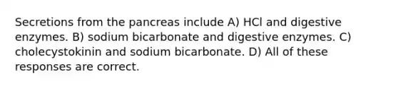 Secretions from the pancreas include A) HCl and digestive enzymes. B) sodium bicarbonate and digestive enzymes. C) cholecystokinin and sodium bicarbonate. D) All of these responses are correct.