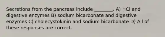 Secretions from the pancreas include ________. A) HCl and digestive enzymes B) sodium bicarbonate and digestive enzymes C) cholecystokinin and sodium bicarbonate D) All of these responses are correct.