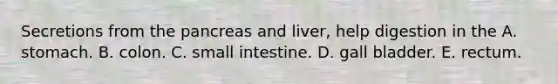 Secretions from <a href='https://www.questionai.com/knowledge/kITHRba4Cd-the-pancreas' class='anchor-knowledge'>the pancreas</a> and liver, help digestion in the A. stomach. B. colon. C. small intestine. D. gall bladder. E. rectum.