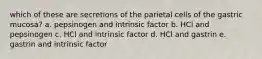 which of these are secretions of the parietal cells of the gastric mucosa? a. pepsinogen and intrinsic factor b. HCl and pepsinogen c. HCl and intrinsic factor d. HCl and gastrin e. gastrin and intrinsic factor