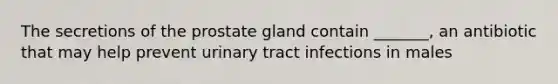 The secretions of the prostate gland contain _______, an antibiotic that may help prevent urinary tract infections in males