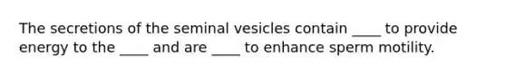 The secretions of the seminal vesicles contain ____ to provide energy to the ____ and are ____ to enhance sperm motility.