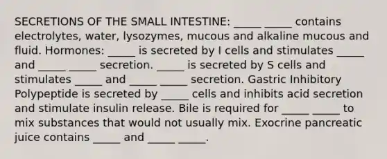 SECRETIONS OF <a href='https://www.questionai.com/knowledge/kt623fh5xn-the-small-intestine' class='anchor-knowledge'>the small intestine</a>: _____ _____ contains electrolytes, water, lysozymes, mucous and alkaline mucous and fluid. Hormones: _____ is secreted by I cells and stimulates _____ and _____ _____ secretion. _____ is secreted by S cells and stimulates _____ and _____ _____ secretion. Gastric Inhibitory Polypeptide is secreted by _____ cells and inhibits acid secretion and stimulate insulin release. Bile is required for _____ _____ to mix substances that would not usually mix. Exocrine pancreatic juice contains _____ and _____ _____.