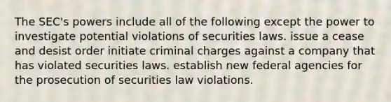 The SEC's powers include all of the following except the power to investigate potential violations of securities laws. issue a cease and desist order initiate criminal charges against a company that has violated securities laws. establish new federal agencies for the prosecution of securities law violations.