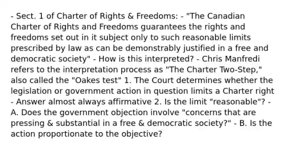 - Sect. 1 of Charter of Rights & Freedoms: - "The Canadian Charter of Rights and Freedoms guarantees the rights and freedoms set out in it subject only to such reasonable limits prescribed by law as can be demonstrably justified in a free and democratic society" - How is this interpreted? - Chris Manfredi refers to the interpretation process as "The Charter Two-Step," also called the "Oakes test" 1. The Court determines whether the legislation or government action in question limits a Charter right - Answer almost always affirmative 2. Is the limit "reasonable"? - A. Does the government objection involve "concerns that are pressing & substantial in a free & democratic society?" - B. Is the action proportionate to the objective?