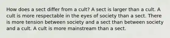 How does a sect differ from a cult? A sect is larger than a cult. A cult is more respectable in the eyes of society than a sect. There is more tension between society and a sect than between society and a cult. A cult is more mainstream than a sect.