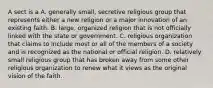 A sect is a A. generally small, secretive religious group that represents either a new religion or a major innovation of an existing faith. B. large, organized religion that is not officially linked with the state or government. C. religious organization that claims to include most or all of the members of a society and is recognized as the national or official religion. D. relatively small religious group that has broken away from some other religious organization to renew what it views as the original vision of the faith.