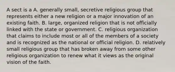 A sect is a A. generally small, secretive religious group that represents either a new religion or a major innovation of an existing faith. B. large, organized religion that is not officially linked with the state or government. C. religious organization that claims to include most or all of the members of a society and is recognized as the national or official religion. D. relatively small religious group that has broken away from some other religious organization to renew what it views as the original vision of the faith.