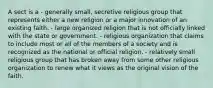 A sect is a - generally small, secretive religious group that represents either a new religion or a major innovation of an existing faith. - large organized religion that is not officially linked with the state or government. - religious organization that claims to include most or all of the members of a society and is recognized as the national or official religion. - relatively small religious group that has broken away from some other religious organization to renew what it views as the original vision of the faith.