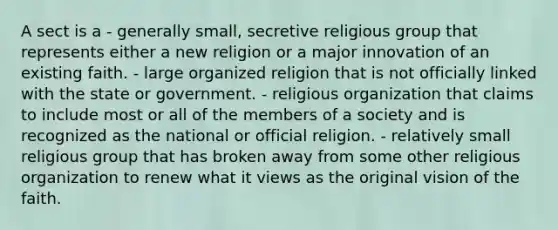 A sect is a - generally small, secretive religious group that represents either a new religion or a major innovation of an existing faith. - large organized religion that is not officially linked with the state or government. - religious organization that claims to include most or all of the members of a society and is recognized as the national or official religion. - relatively small religious group that has broken away from some other religious organization to renew what it views as the original vision of the faith.