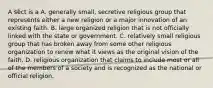 A sect is a A. generally small, secretive religious group that represents either a new religion or a major innovation of an existing faith. B. large organized religion that is not officially linked with the state or government. C. relatively small religious group that has broken away from some other religious organization to renew what it views as the original vision of the faith. D. religious organization that claims to include most or all of the members of a society and is recognized as the national or official religion.