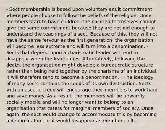 - Sect membership is based upon voluntary adult commitment where people choose to follow the beliefs of the religion. Once members start to have children, the children themselves cannot give the same commitment because they are not old enough to understand the teachings of a sect. Because of this, they will not have the same fervour as the first generation; the organisation will become less extreme and will turn into a denomination. - Sects that depend upon a charismatic leader will tend to disappear when the leader dies. Alternatively, following the death, the organisation might develop a bureaucratic structure rather than being held together by the charisma of an individual. It will therefore tend to become a denomination. - The ideology of many sects contains the seeds of its own destruction. Sects with an ascetic creed will encourage their members to work hard and save money. As a result, the members will be upwardly socially mobile and will no longer want to belong to an organisation that caters for marginal members of society. Once again, the sect would change to accommodate this by becoming a denomination, or it would disappear as members left.