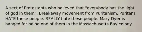 A sect of Protestants who believed that "everybody has the light of god in them". Breakaway movement from Puritanism. Puritans HATE these people. REALLY hate these people. Mary Dyer is hanged for being one of them in the Massachusetts Bay colony.