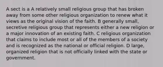 A sect is a A relatively small religious group that has broken away from some other religious organization to renew what it views as the original vision of the faith. B generally small, secretive religious group that represents either a new religion or a major innovation of an existing faith. C religious organization that claims to include most or all of the members of a society and is recognized as the national or official religion. D large, organized religion that is not officially linked with the state or government.