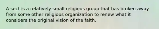 A sect is a relatively small religious group that has broken away from some other religious organization to renew what it considers the original vision of the faith.