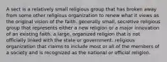 A sect is a relatively small religious group that has broken away from some other religious organization to renew what it views as the original vision of the faith. generally small, secretive religious group that represents either a new religion or a major innovation of an existing faith. a large, organized religion that is not officially linked with the state or government. religious organization that claims to include most or all of the members of a society and is recognized as the national or official religion.