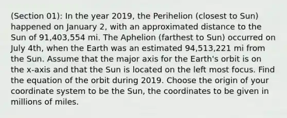 (Section 01): In the year 2019, the Perihelion (closest to Sun) happened on January 2, with an approximated distance to the Sun of 91,403,554 mi. The Aphelion (farthest to Sun) occurred on July 4th, when the Earth was an estimated 94,513,221 mi from the Sun. Assume that the major axis for the Earth's orbit is on the x-axis and that the Sun is located on the left most focus. Find the equation of the orbit during 2019. Choose the origin of your coordinate system to be the Sun, the coordinates to be given in millions of miles.