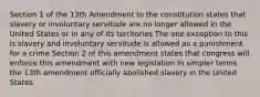 Section 1 of the 13th Amendment to the constitution states that slavery or involuntary servitude are no longer allowed in the United States or in any of its territories The one exception to this is slavery and involuntary servitude is allowed as a punishment for a crime Section 2 of this amendment states that congress will enforce this amendment with new legislation In simpler terms the 13th amendment officially abolished slavery in the United States