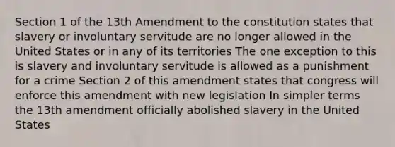 Section 1 of the 13th Amendment to the constitution states that slavery or involuntary servitude are no longer allowed in the United States or in any of its territories The one exception to this is slavery and involuntary servitude is allowed as a punishment for a crime Section 2 of this amendment states that congress will enforce this amendment with new legislation In simpler terms the 13th amendment officially abolished slavery in the United States