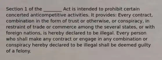 Section 1 of the ________ Act is intended to prohibit certain concerted anticompetitive activities. It provides: Every contract, combination in the form of trust or otherwise, or conspiracy, in restraint of trade or commerce among the several states, or with foreign nations, is hereby declared to be illegal. Every person who shall make any contract or engage in any combination or conspiracy hereby declared to be illegal shall be deemed guilty of a felony.