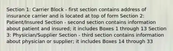 Section 1: Carrier Block - first section contains address of insurance carrier and is located at top of form Section 2: Patient/Insured Section - second section contains information about patient and insured; it includes Boxes 1 through 13 Section 3: Physician/Supplier Section - third section contains information about physician or supplier; it includes Boxes 14 through 33