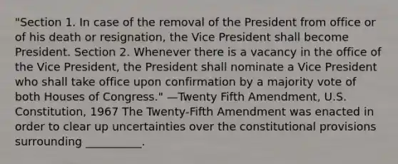 "Section 1. In case of the removal of the President from office or of his death or resignation, the Vice President shall become President. Section 2. Whenever there is a vacancy in the office of the Vice President, the President shall nominate a Vice President who shall take office upon confirmation by a majority vote of both Houses of Congress." —Twenty Fifth Amendment, U.S. Constitution, 1967 The Twenty-Fifth Amendment was enacted in order to clear up uncertainties over the constitutional provisions surrounding __________.