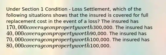 Under Section 1 Condition - Loss Settlement, which of the following situations shows that the insured is covered for full replacement cost in the event of a loss? The insured has 170,000 coverage on property worth300,000. The insured has 40,000 coverage on property worth90,000. The insured has 70,000 coverage on property worth100,000. The insured has 80,000 coverage on property worth100,000.