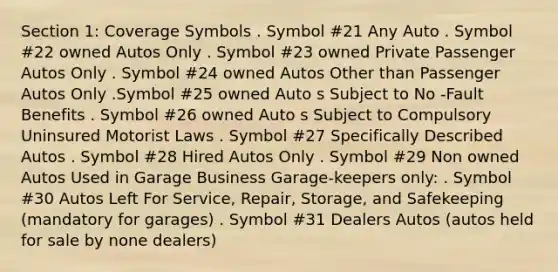 Section 1: Coverage Symbols . Symbol #21 Any Auto . Symbol #22 owned Autos Only . Symbol #23 owned Private Passenger Autos Only . Symbol #24 owned Autos Other than Passenger Autos Only .Symbol #25 owned Auto s Subject to No -Fault Benefits . Symbol #26 owned Auto s Subject to Compulsory Uninsured Motorist Laws . Symbol #27 Specifically Described Autos . Symbol #28 Hired Autos Only . Symbol #29 Non owned Autos Used in Garage Business Garage-keepers only: . Symbol #30 Autos Left For Service, Repair, Storage, and Safekeeping (mandatory for garages) . Symbol #31 Dealers Autos (autos held for sale by none dealers)