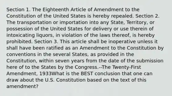 Section 1. The Eighteenth Article of Amendment to the Constitution of the United States is hereby repealed. Section 2. The transportation or importation into any State, Territory, or possession of the United States for delivery or use therein of intoxicating liquors, in violation of the laws thereof, is hereby prohibited. Section 3. This article shall be inoperative unless it shall have been ratified as an Amendment to the Constitution by conventions in the several States, as provided in the Constitution, within seven years from the date of the submission here of to the States by the Congress.--The Twenty-First Amendment, 1933What is the BEST conclusion that one can draw about the U.S. Constitution based on the text of this amendment?