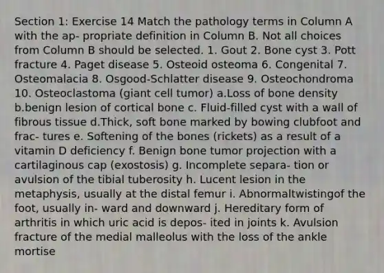 Section 1: Exercise 14 Match the pathology terms in Column A with the ap- propriate definition in Column B. Not all choices from Column B should be selected. 1. Gout 2. Bone cyst 3. Pott fracture 4. Paget disease 5. Osteoid osteoma 6. Congenital 7. Osteomalacia 8. Osgood-Schlatter disease 9. Osteochondroma 10. Osteoclastoma (giant cell tumor) a.Loss of bone density b.benign lesion of cortical bone c. Fluid-filled cyst with a wall of fibrous tissue d.Thick, soft bone marked by bowing clubfoot and frac- tures e. Softening of the bones (rickets) as a result of a vitamin D deficiency f. Benign bone tumor projection with a cartilaginous cap (exostosis) g. Incomplete separa- tion or avulsion of the tibial tuberosity h. Lucent lesion in the metaphysis, usually at the distal femur i. Abnormaltwistingof the foot, usually in- ward and downward j. Hereditary form of arthritis in which uric acid is depos- ited in joints k. Avulsion fracture of the medial malleolus with the loss of the ankle mortise