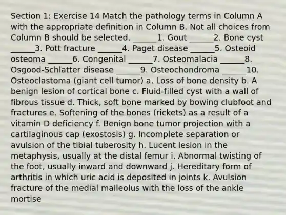 Section 1: Exercise 14 Match the pathology terms in Column A with the appropriate definition in Column B. Not all choices from Column B should be selected. ______1. Gout ______2. Bone cyst ______3. Pott fracture ______4. Paget disease ______5. Osteoid osteoma ______6. Congenital ______7. Osteomalacia ______8. Osgood-Schlatter disease ______9. Osteochondroma ______10. Osteoclastoma (giant cell tumor) a. Loss of bone density b. A benign lesion of cortical bone c. Fluid-filled cyst with a wall of fibrous tissue d. Thick, soft bone marked by bowing clubfoot and fractures e. Softening of the bones (rickets) as a result of a vitamin D deficiency f. Benign bone tumor projection with a cartilaginous cap (exostosis) g. Incomplete separation or avulsion of the tibial tuberosity h. Lucent lesion in the metaphysis, usually at the distal femur i. Abnormal twisting of the foot, usually inward and downward j. Hereditary form of arthritis in which uric acid is deposited in joints k. Avulsion fracture of the medial malleolus with the loss of the ankle mortise