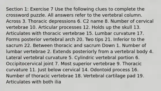 Section 1: Exercise 7 Use the following clues to complete the crossword puzzle. All answers refer to the vertebral column. Across 3. Thoracic depressions 6. C2 name 8. Number of cervical vertebrae 10. Articular processes 12. Holds up the skull 13. Articulates with thoracic vertebrae 15. Lumbar curvature 17. Forms posterior vertebral arch 20. Two tips 21. Inferior to the sacrum 22. Between thoracic and sacrum Down 1. Number of lumbar vertebrae 2. Extends posteriorly from a vertebral body 4. Lateral vertebral curvature 5. Cylindric vertebral portion 6. Occipitocervical joint 7. Most superior vertebrae 9. Thoracic curvature 11. Just below cervical 14. Odontoid process 16. Number of thoracic vertebrae 18. Vertebral cartilage pad 19. Articulates with both ilia