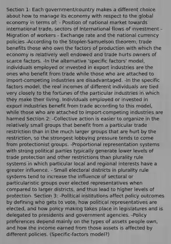 Section 1: Each government/country makes a different choice about how to manage its economy with respect to the global economy in terms of: - Position of national market towards international trade, sectors of International flows of investment - Migration of workers - Exchange rate and the national currency policies -According to the Stopler-Samuelson theorem, trade benefits those who own the factors of production with which the economy is relatively well endowed and trade hurts owners of scarce factors. -In the alternative 'specific factors' model, individuals employed or invested in export industries are the ones who benefit from trade while those who are attached to import-competing industries are disadvantaged. -In the specific factors model, the real incomes of different individuals are tied very closely to the fortunes of the particular industries in which they make their living. Individuals employed or invested in export industries benefit from trade according to this model, while those who are attached to import-competing industries are harmed Section 2: -Collective action is easier to organize in the relatively small groups that benefit from a particular trade restriction than in the much larger groups that are hurt by the restriction, so the strongest lobbying pressure tends to come from protectionist groups. -Proportional representation systems with strong political parties typically generate lower levels of trade protection and other restrictions than plurality rule systems in which particular local and regional interests have a greater influence. - Small electoral districts in plurality rule systems tend to increase the influence of sectoral or particularistic groups over elected representatives when compared to larger districts, and thus lead to higher levels of protection. Section 3: -Political institutions affect policy outcomes by defining who gets to vote, how political representatives are elected, and how policy making takes place in legislatures and is delegated to presidents and government agencies. -Policy preferences depend mainly on the types of assets people own, and how the income earned from those assets is affected by different policies. (Specific-factors model?)