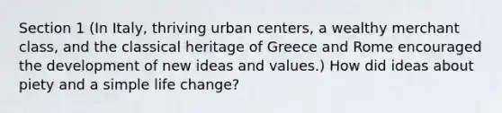 Section 1 (In Italy, thriving urban centers, a wealthy merchant class, and the classical heritage of Greece and Rome encouraged the development of new ideas and values.) How did ideas about piety and a simple life change?