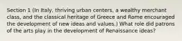 Section 1 (In Italy, thriving urban centers, a wealthy merchant class, and the classical heritage of Greece and Rome encouraged the development of new ideas and values.) What role did patrons of the arts play in the development of Renaissance ideas?