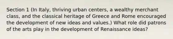 Section 1 (In Italy, thriving urban centers, a wealthy merchant class, and the classical heritage of Greece and Rome encouraged the development of new ideas and values.) What role did patrons of the arts play in the development of Renaissance ideas?