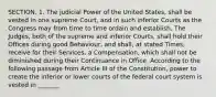 SECTION. 1. The judicial Power of the United States, shall be vested in one supreme Court, and in such inferior Courts as the Congress may from time to time ordain and establish. The Judges, both of the supreme and inferior Courts, shall hold their Offices during good Behaviour, and shall, at stated Times, receive for their Services, a Compensation, which shall not be diminished during their Continuance in Office. According to the following passage from Article III of the Constitution, power to create the inferior or lower courts of the federal court system is vested in _______