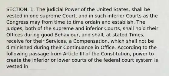 SECTION. 1. The judicial Power of the United States, shall be vested in one supreme Court, and in such inferior Courts as the Congress may from time to time ordain and establish. The Judges, both of the supreme and inferior Courts, shall hold their Offices during good Behaviour, and shall, at stated Times, receive for their Services, a Compensation, which shall not be diminished during their Continuance in Office. According to the following passage from Article III of the Constitution, power to create the inferior or lower courts of the federal court system is vested in _______