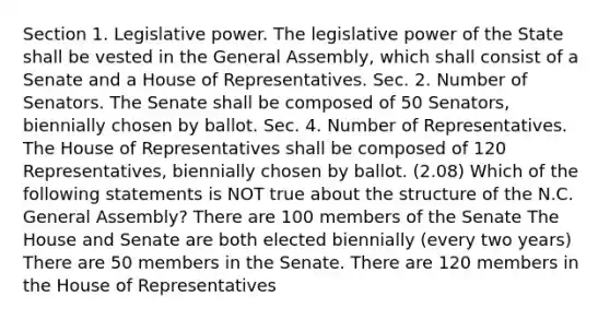 Section 1. Legislative power. The legislative power of the State shall be vested in the General Assembly, which shall consist of a Senate and a House of Representatives. Sec. 2. Number of Senators. The Senate shall be composed of 50 Senators, biennially chosen by ballot. Sec. 4. Number of Representatives. The House of Representatives shall be composed of 120 Representatives, biennially chosen by ballot. (2.08) Which of the following statements is NOT true about the structure of the N.C. General Assembly? There are 100 members of the Senate The House and Senate are both elected biennially (every two years) There are 50 members in the Senate. There are 120 members in the House of Representatives