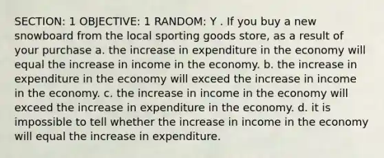 SECTION: 1 OBJECTIVE: 1 RANDOM: Y . If you buy a new snowboard from the local sporting goods store, as a result of your purchase a. the increase in expenditure in the economy will equal the increase in income in the economy. b. the increase in expenditure in the economy will exceed the increase in income in the economy. c. the increase in income in the economy will exceed the increase in expenditure in the economy. d. it is impossible to tell whether the increase in income in the economy will equal the increase in expenditure.