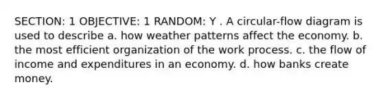 SECTION: 1 OBJECTIVE: 1 RANDOM: Y . A circular-flow diagram is used to describe a. how weather patterns affect the economy. b. the most efficient organization of the work process. c. the flow of income and expenditures in an economy. d. how banks create money.