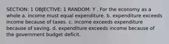 SECTION: 1 OBJECTIVE: 1 RANDOM: Y . For the economy as a whole a. income must equal expenditure. b. expenditure exceeds income because of taxes. c. income exceeds expenditure because of saving. d. expenditure exceeds income because of the government budget deficit.