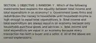 SECTION: 1 OBJECTIVE: 1 RANDOM: Y . Which of the following statements best explains the equality between total income and total expenditure in an economy? a. Government taxes firms and redistributes the money to households until household income is high enough to equal total expenditures. b. Total income and total expenditure are always equal in an economy because only households purchase goods and services. c. Total income and total expenditure are equal in an economy because every transaction has both a buyer and a seller. d. All of the above are correct explanations.