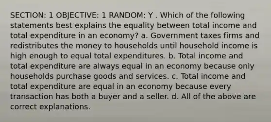 SECTION: 1 OBJECTIVE: 1 RANDOM: Y . Which of the following statements best explains the equality between total income and total expenditure in an economy? a. Government taxes firms and redistributes the money to households until household income is high enough to equal total expenditures. b. Total income and total expenditure are always equal in an economy because only households purchase goods and services. c. Total income and total expenditure are equal in an economy because every transaction has both a buyer and a seller. d. All of the above are correct explanations.